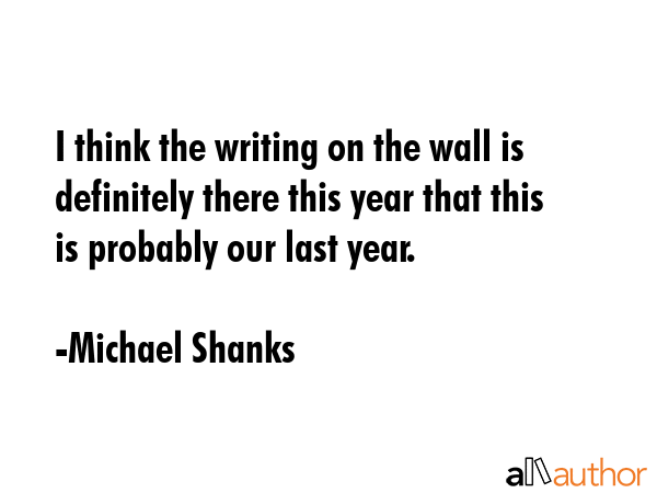 I think the writing on the wall is definitely there this year that this is probably our last year. - Michael Shanks Quote