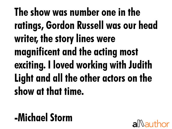 The show was number one in the ratings, Gordon Russell was our head writer, the story lines were magnificent and the acting most exciting. I loved working with Judith Light and all the other actors... - Michael Storm Quote