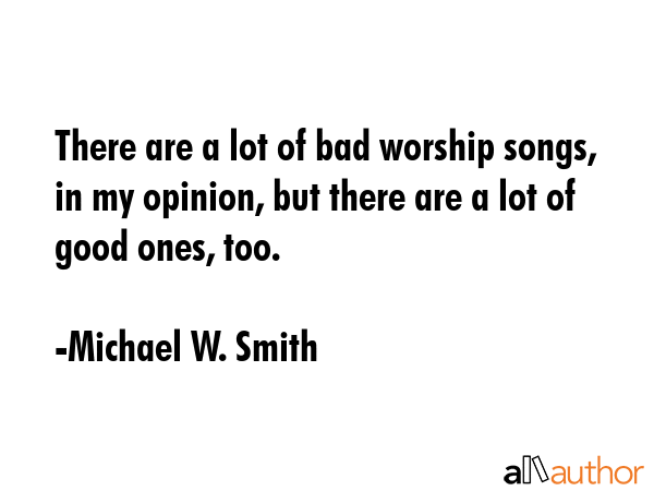 There are a lot of bad worship songs, in my opinion, but there are a lot of good ones, too. - Michael W. Smith Quote GIF