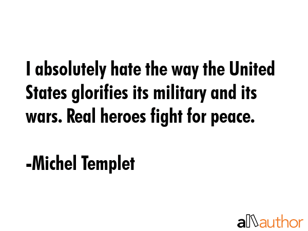 I absolutely hate the way the United States glorifies its military and its wars. Real heroes fight for peace. - Michel Templet Quote