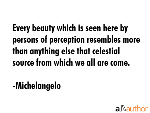 Every beauty which is seen here by persons of perception resembles more than anything else that celestial source from which we all are come. - Michelangelo Quote