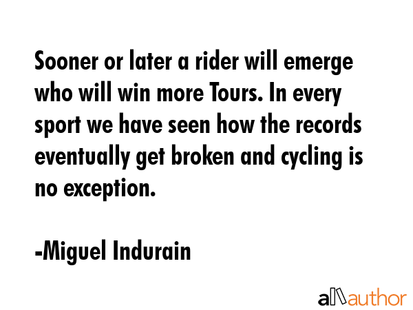 Sooner or later a rider will emerge who will win more Tours. In every sport we have seen how the records eventually get broken and cycling is no exception. - Miguel Indurain Quote