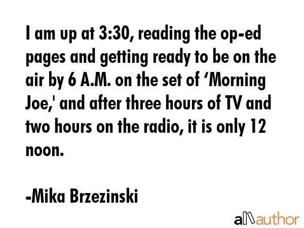 I am up at 3:30, reading the op-ed pages and getting ready to be on the air by 6 A.M. on the set of... - Mika Brzezinski Quote GIF