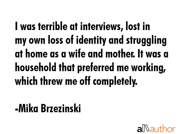I was terrible at interviews, lost in my own loss of identity and struggling at home as a wife and mother. It was a household that preferred me working, which threw me off completely. - Mika Brzezinski Quote