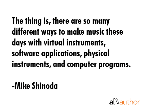 The thing is, there are so many different ways to make music these days with virtual instruments, software applications, physical instruments, and computer programs. - Mike Shinoda Quote