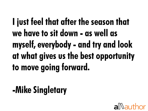 I just feel that after the season that we have to sit down - as well as myself, everybody - and try and look at what gives us the best opportunity to move going forward. - Mike Singletary Quote