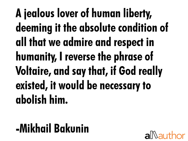 A jealous lover of human liberty, deeming it the absolute condition of all that we admire and respect in humanity, I reverse the phrase of Voltaire, and say that, if God really existed, it would be... - Mikhail Bakunin Quote