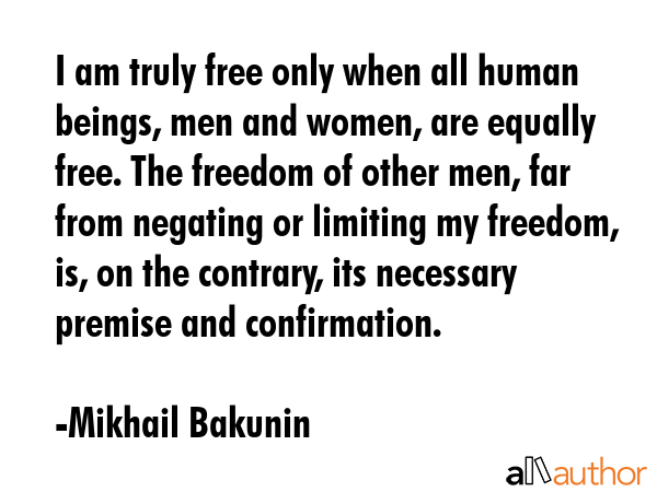 I am truly free only when all human beings, men and women, are equally free. The freedom of other men, far from negating or limiting my freedom, is, on the contrary, its necessary premise and... - Mikhail Bakunin Quote
