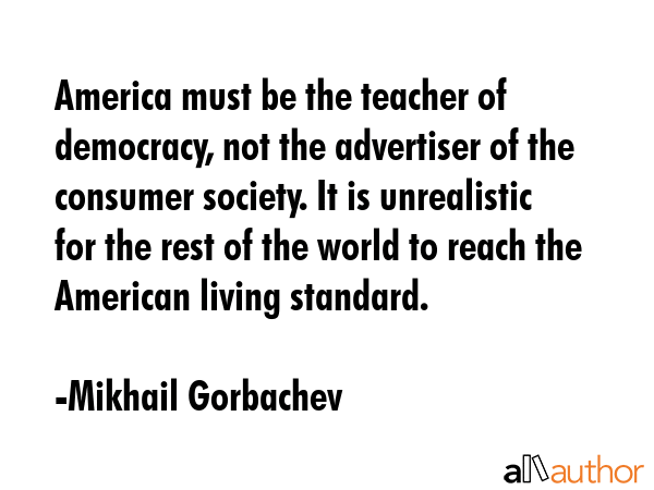 America must be the teacher of democracy, not the advertiser of the consumer society. It is... - Mikhail Gorbachev Quote GIF