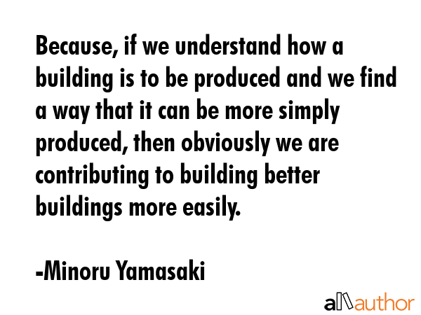 Because, if we understand how a building is to be produced and we find a way that it can be more simply produced, then obviously we are contributing to building better buildings more easily. - Minoru Yamasaki Quote