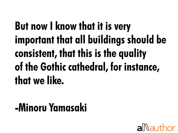 But now I know that it is very important that all buildings should be consistent, that this is the quality of the Gothic cathedral, for instance, that we like. - Minoru Yamasaki Quote