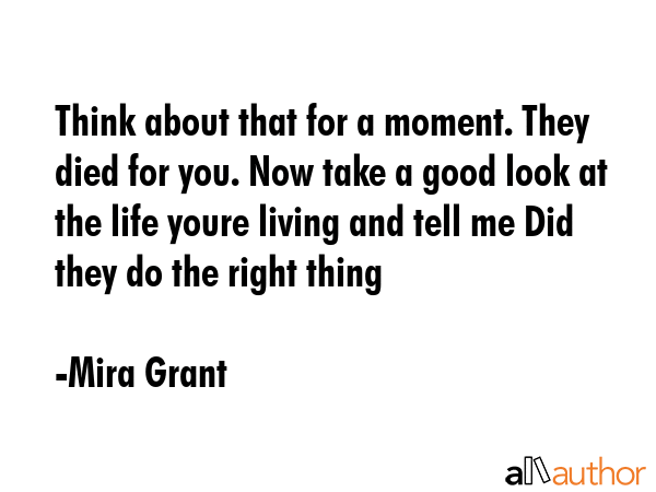 Think about that for a moment. They died for you. Now take a good look at the life youre living and tell me Did they do the right thing - Mira Grant Quote