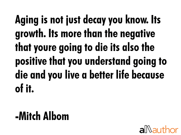 Aging is not just decay you know. Its growth. Its more than the negative that youre going to die its also the positive that you understand going to die and you live a better life because of it. - Mitch Albom Quote