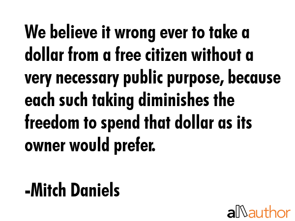 We believe it wrong ever to take a dollar from a free citizen without a very necessary public... - Mitch Daniels Quote GIF