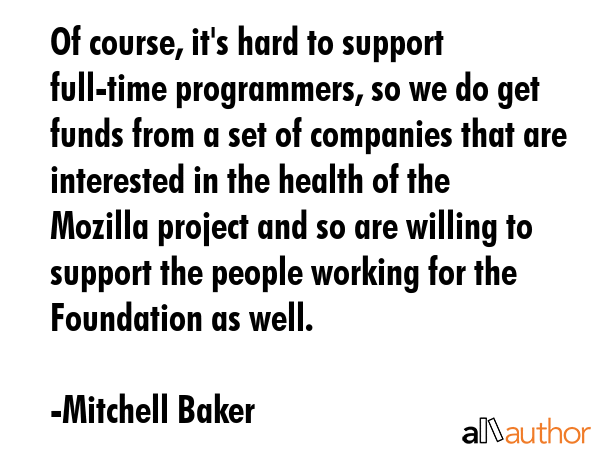 Of course, it\'s hard to support full-time programmers, so we do get funds from a set of companies that are interested in the health of the Mozilla project and so are willing to support the people... - Mitchell Baker Quote