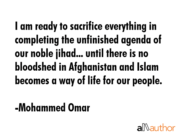 I am ready to sacrifice everything in completing the unfinished agenda of our noble jihad... until there is no bloodshed in Afghanistan and Islam becomes a way of life for our people. - Mohammed Omar Quote