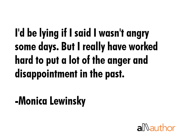 I\'d be lying if I said I wasn\'t angry some days. But I really have worked hard to put a lot of the anger and disappointment in the past. - Monica Lewinsky Quote
