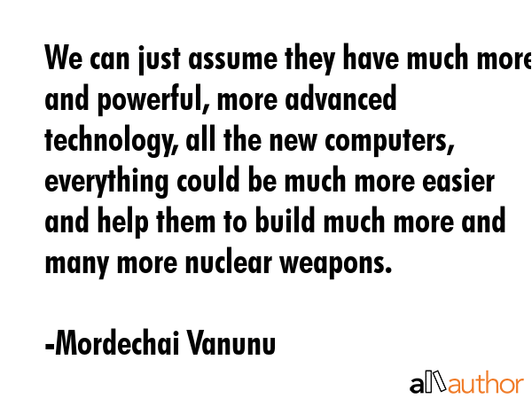 We can just assume they have much more and powerful, more advanced technology, all the new computers, everything could be much more easier and help them to build much more and many more nuclear... - Mordechai Vanunu Quote