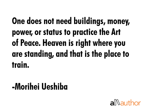One does not need buildings, money, power, or status to practice the Art of Peace. Heaven is right... - Morihei Ueshiba Quote GIF
