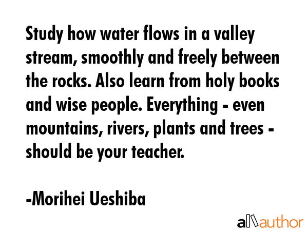 Study how water flows in a valley stream, smoothly and freely between the rocks. Also learn from holy books and wise people. Everything - even mountains, rivers, plants and trees - should be your... - Morihei Ueshiba Quote