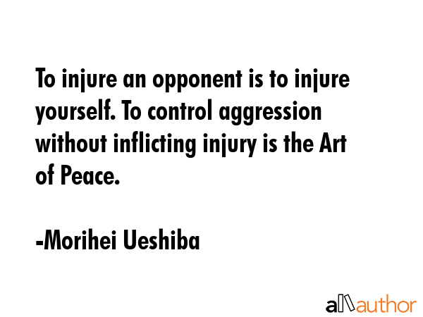 To injure an opponent is to injure yourself. To control aggression without inflicting injury is the Art of Peace. - Morihei Ueshiba Quote