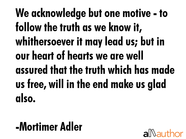 We acknowledge but one motive - to follow the truth as we know it, whithersoever it may lead us;... - Mortimer Adler Quote GIF