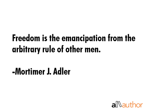 Freedom is the emancipation from the arbitrary rule of other men. - Mortimer J. Adler Quote