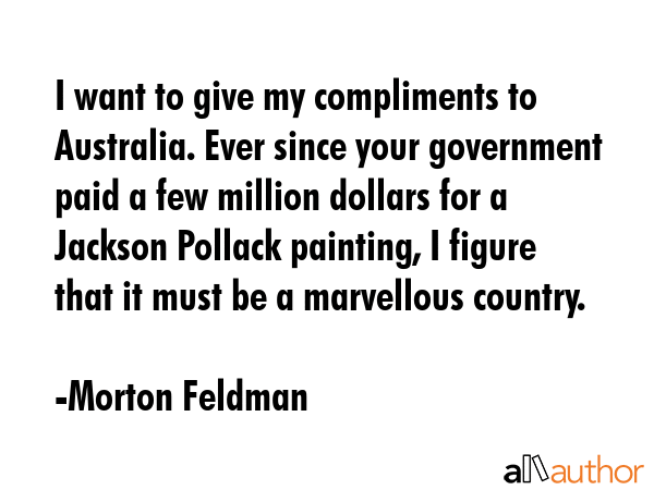 I want to give my compliments to Australia. Ever since your government paid a few million dollars for a Jackson Pollack painting, I figure that it must be a marvellous country. - Morton Feldman Quote