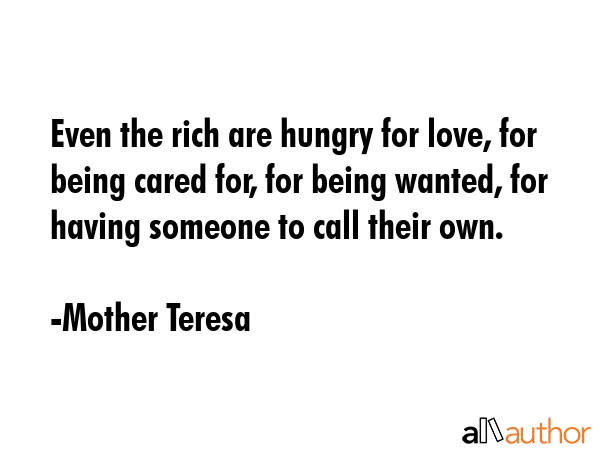 Even the rich are hungry for love, for being cared for, for being wanted, for having someone to call their own. - Mother Teresa Quote