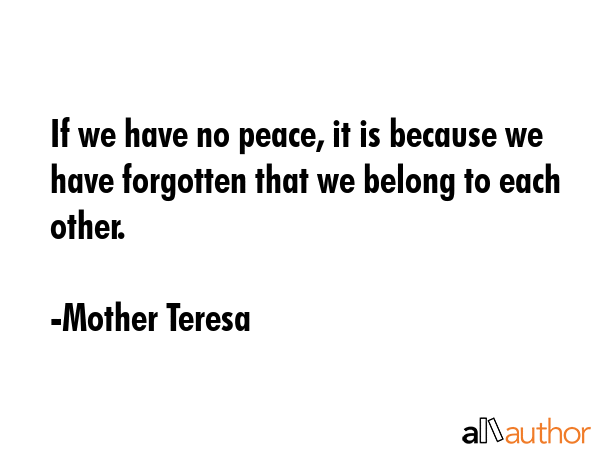 If we have no peace, it is because we have forgotten that we belong to each other. - Mother Teresa Quote