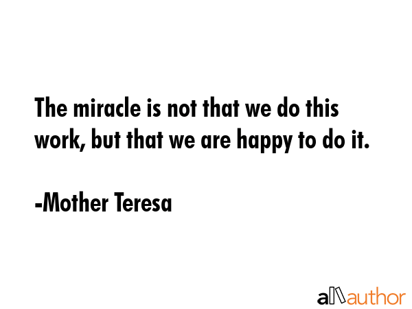 The miracle is not that we do this work, but that we are happy to do it. - Mother Teresa Quote