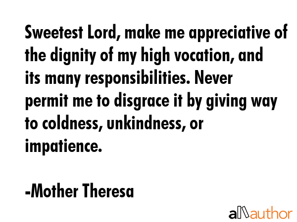 Sweetest Lord, make me appreciative of the dignity of my high vocation, and its many responsibilities. Never permit me to disgrace it by giving way to coldness, unkindness, or impatience. - Mother Theresa Quote