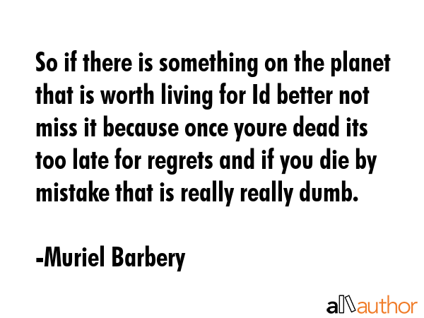 So if there is something on the planet that is worth living for Id better not miss it because once youre dead its too late for regrets and if you die by mistake that is really really dumb. - Muriel Barbery Quote