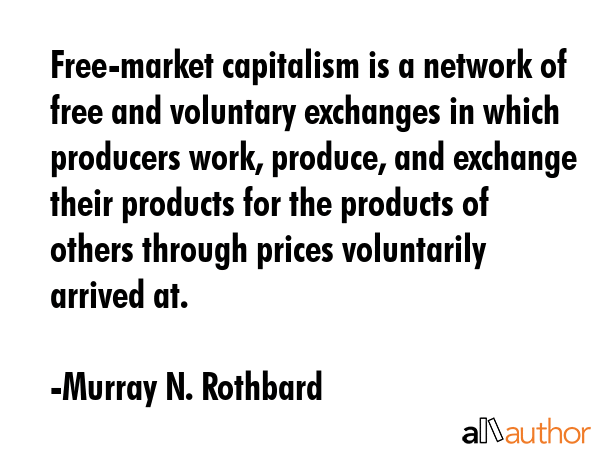 Free-market capitalism is a network of free and voluntary exchanges in which producers work, produce, and exchange their products for the products of others through prices voluntarily arrived at. - Murray N. Rothbard Quote