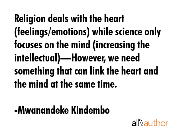 Religion deals with the heart (feelings/emotions) while science only focuses on the mind (increasing the intellectual)—However, we need something that can link the heart and the mind at the same... - Mwanandeke Kindembo Quote