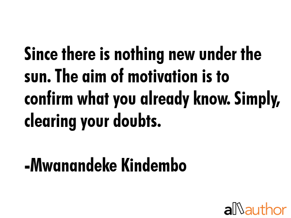 Since there is nothing new under the sun. The aim of motivation is to confirm what you already know. Simply, clearing your doubts. - Mwanandeke Kindembo Quote