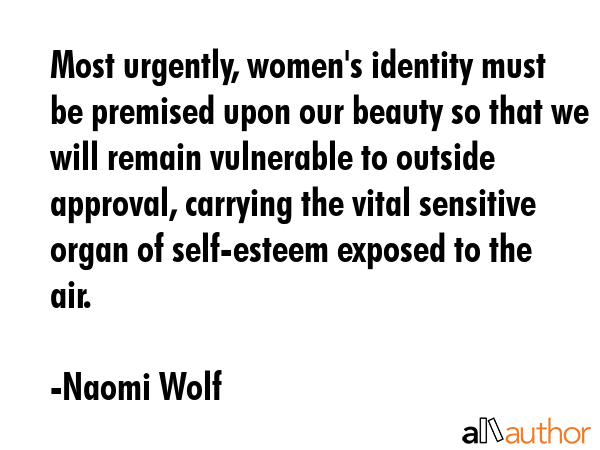 Most urgently, women\'s identity must be premised upon our beauty so that we will remain vulnerable to outside approval, carrying the vital sensitive organ of self-esteem exposed to the air. - Naomi Wolf Quote