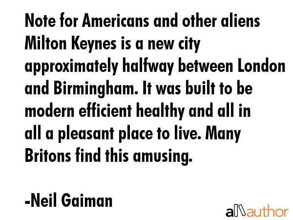 Note for Americans and other aliens Milton Keynes is a new city approximately halfway between London and Birmingham. It was built to be modern efficient healthy and all in all a pleasant place to... - Neil Gaiman Quote