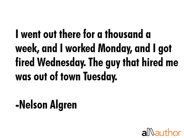 I went out there for a thousand a week, and I worked Monday, and I got fired Wednesday. The guy that hired me was out of town Tuesday. - Nelson Algren Quote