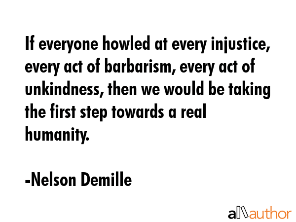 If everyone howled at every injustice, every act of barbarism, every act of unkindness, then we would be taking the first step towards a real humanity. - Nelson Demille Quote