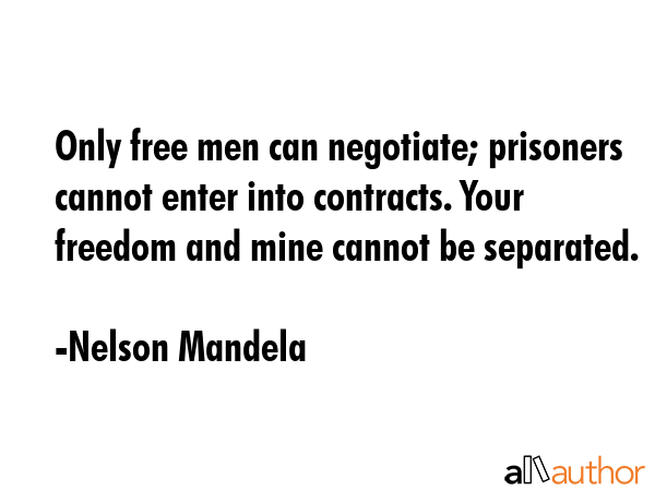 Only free men can negotiate; prisoners cannot enter into contracts. Your freedom and mine cannot be separated. - Nelson Mandela Quote