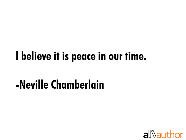 I believe it is peace in our time. - Neville Chamberlain Quote