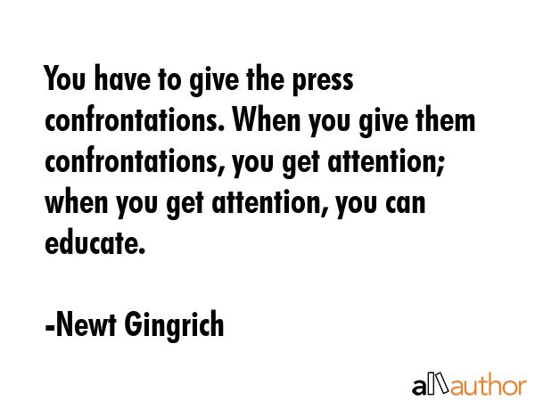 You have to give the press confrontations. When you give them confrontations, you get attention;... - Newt Gingrich Quote GIF