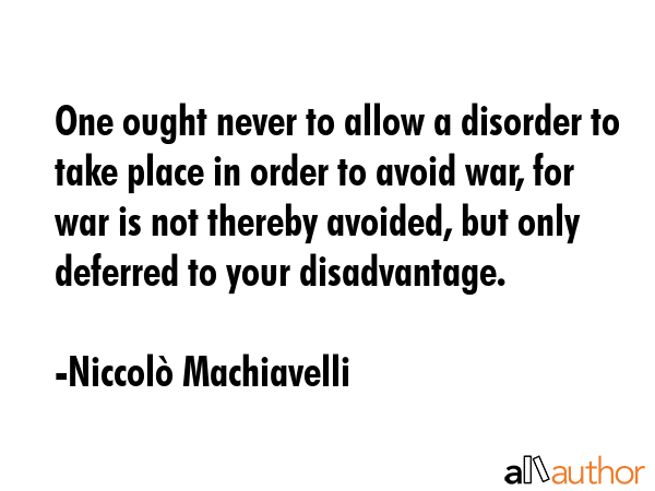 One ought never to allow a disorder to take place in order to avoid war, for war is not thereby avoided, but only deferred to your disadvantage. - NiccolÃ² Machiavelli Quote
