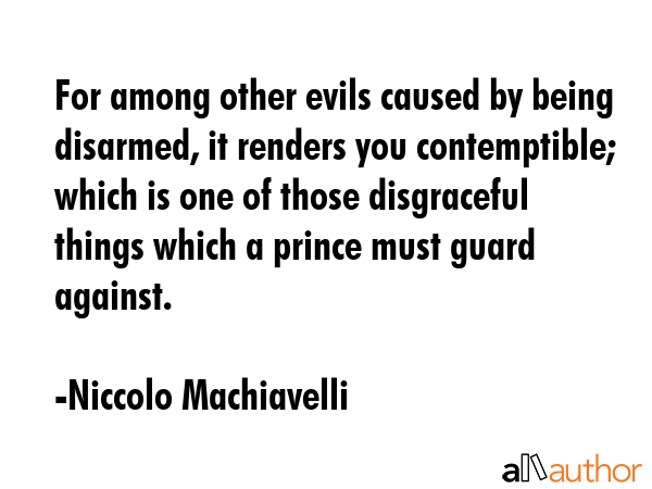 For among other evils caused by being disarmed, it renders you contemptible; which is one of those disgraceful things which a prince must guard against. - Niccolo Machiavelli Quote