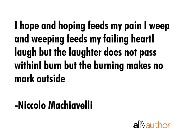 I hope and hoping feeds my pain I weep and weeping feeds my failing heartI laugh but the laughter does not pass withinI burn but the burning makes no mark outside - Niccolo Machiavelli Quote