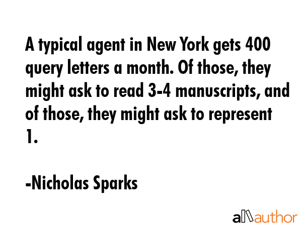 A typical agent in New York gets 400 query letters a month. Of those, they might ask to read 3-4 manuscripts, and of those, they might ask to represent 1. - Nicholas Sparks Quote