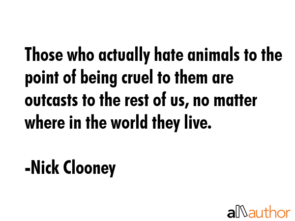 Those who actually hate animals to the point of being cruel to them are outcasts to the rest of us, no matter where in the world they live. - Nick Clooney Quote