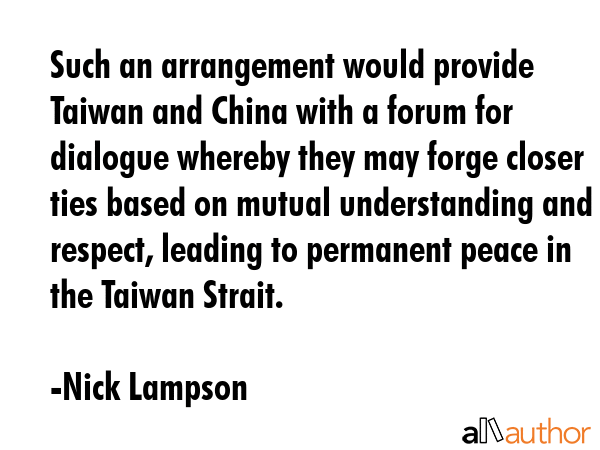 Such an arrangement would provide Taiwan and China with a forum for dialogue whereby they may forge closer ties based on mutual understanding and respect, leading to permanent peace in the Taiwan... - Nick Lampson Quote