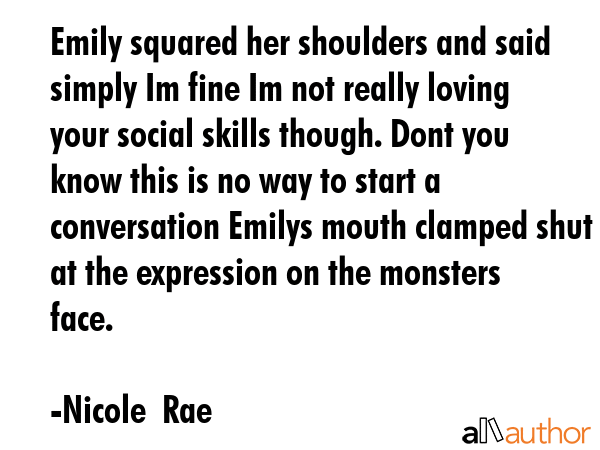 Emily squared her shoulders and said simply Im fine Im not really loving your social skills though. Dont you know this is no way to start a conversation Emilys mouth clamped shut at the expression on... - Nicole  Rae Quote